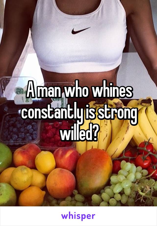 A man who whines constantly is strong willed?