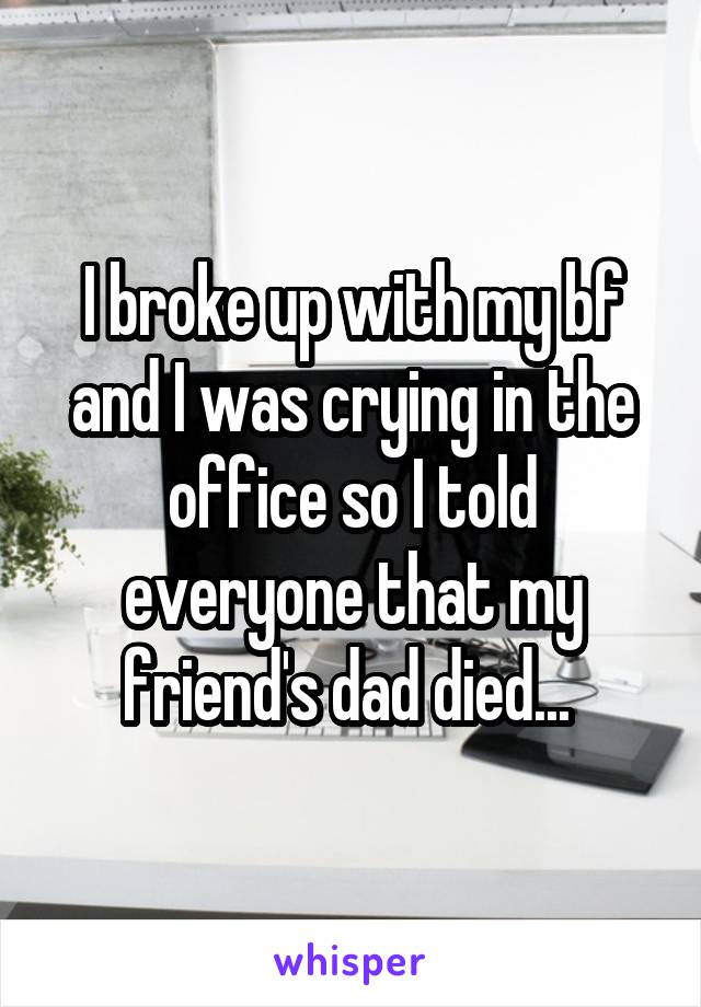 I broke up with my bf and I was crying in the office so I told everyone that my friend's dad died... 