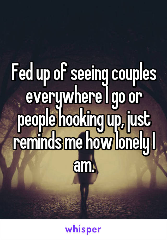 Fed up of seeing couples everywhere I go or people hooking up, just reminds me how lonely I am.