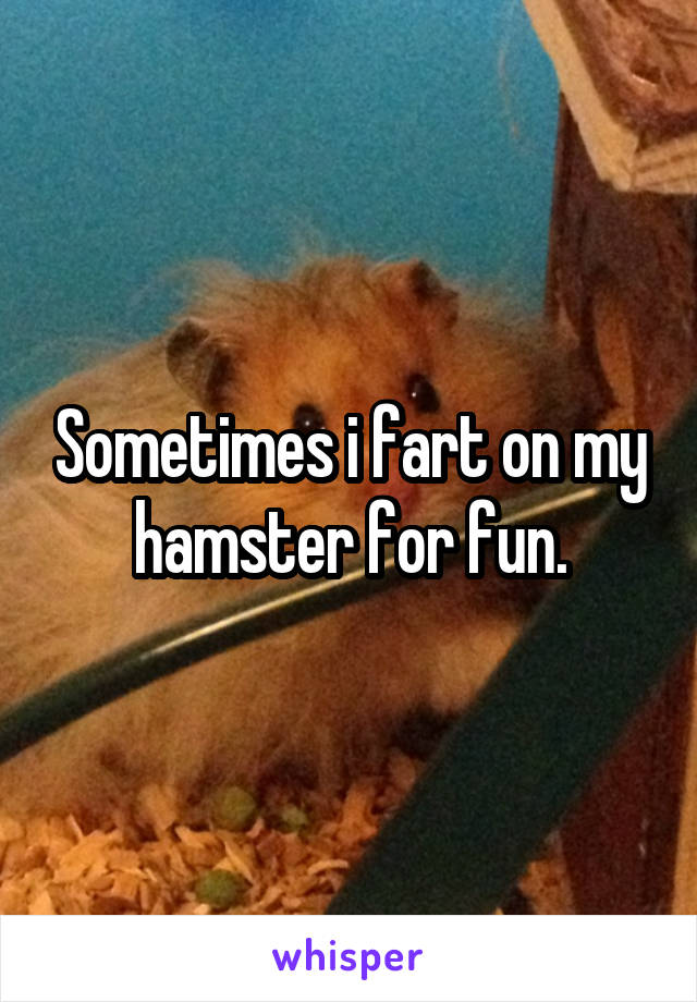 Sometimes i fart on my hamster for fun.