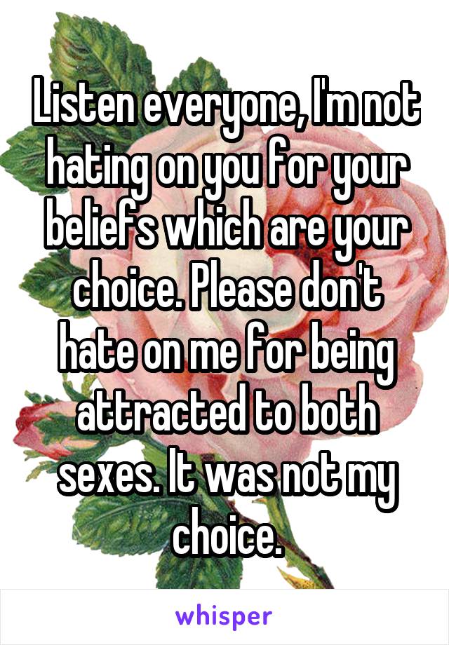 Listen everyone, I'm not hating on you for your beliefs which are your choice. Please don't hate on me for being attracted to both sexes. It was not my choice.