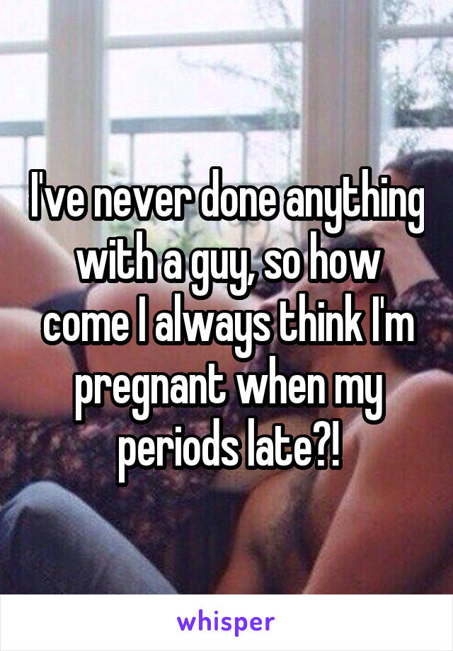 I've never done anything with a guy, so how come I always think I'm pregnant when my periods late?!