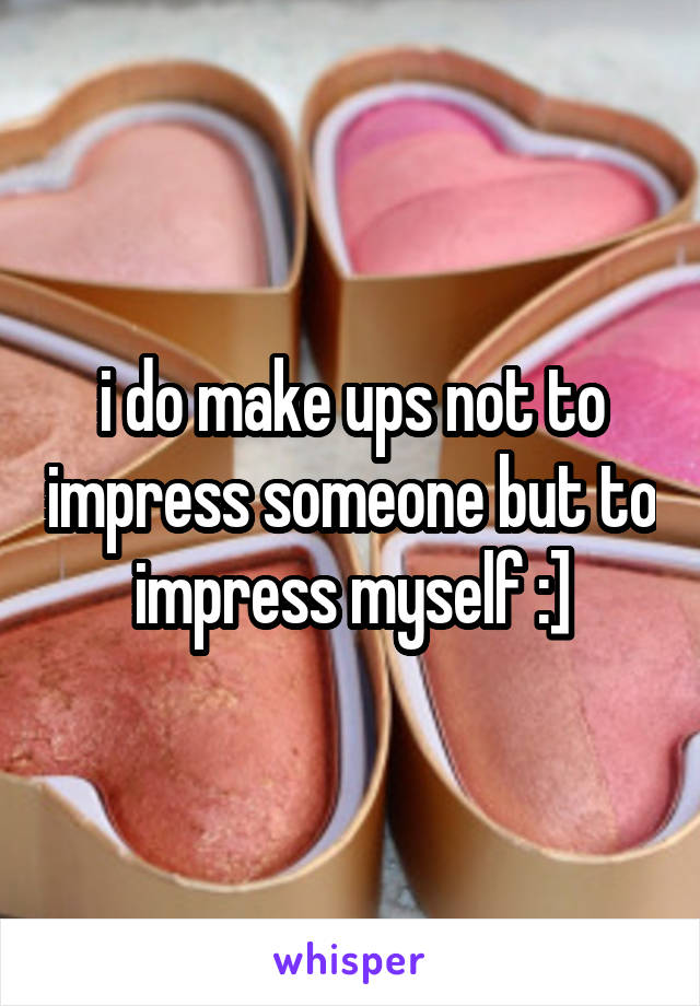 i do make ups not to impress someone but to impress myself :]