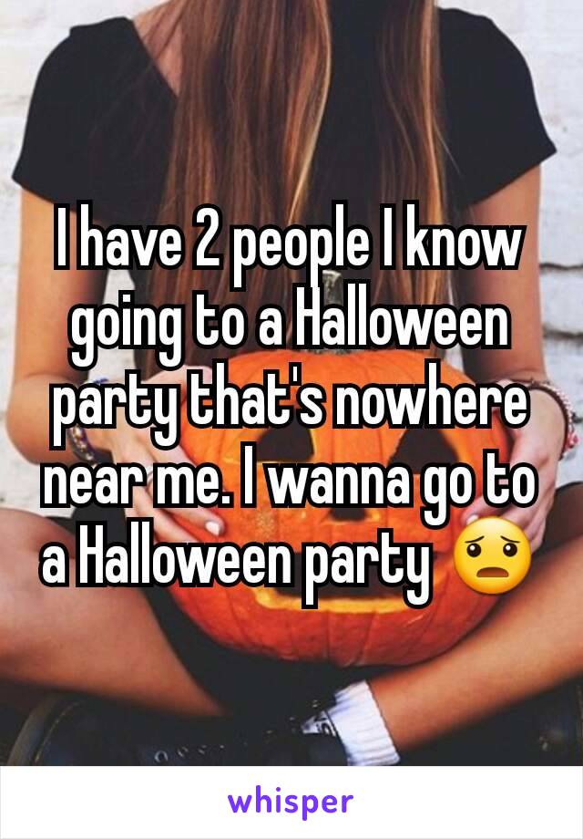 I have 2 people I know going to a Halloween party that's nowhere near me. I wanna go to a Halloween party 😦