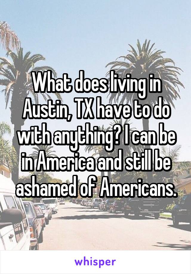 What does living in Austin, TX have to do with anything? I can be in America and still be ashamed of Americans.