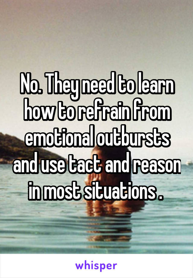 No. They need to learn how to refrain from emotional outbursts and use tact and reason in most situations . 
