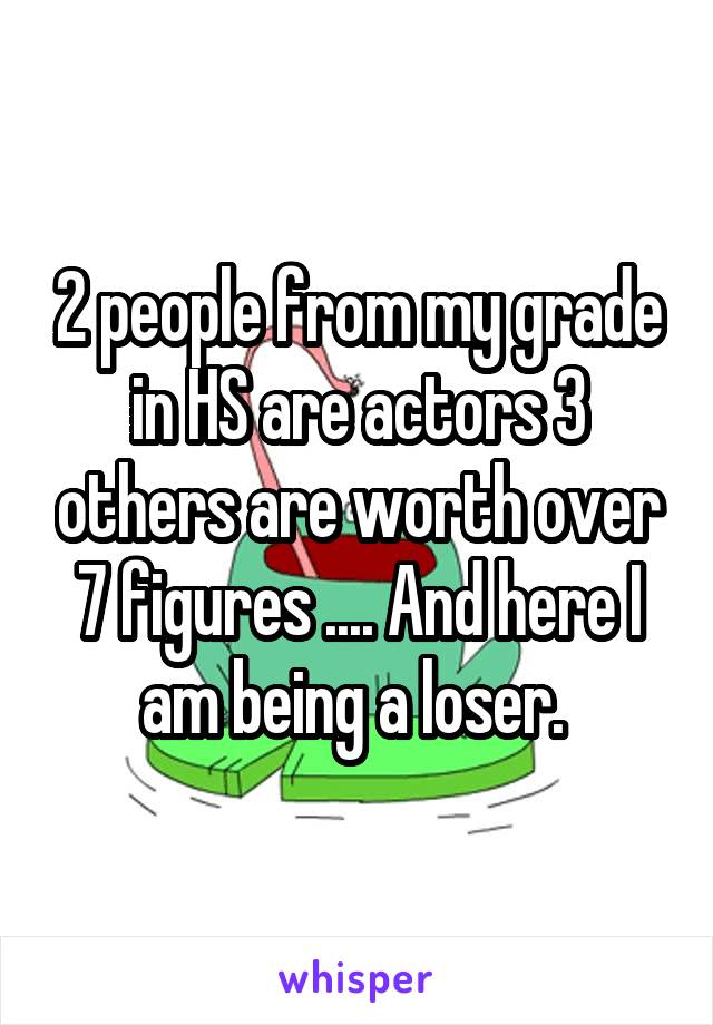 2 people from my grade in HS are actors 3 others are worth over 7 figures .... And here I am being a loser. 