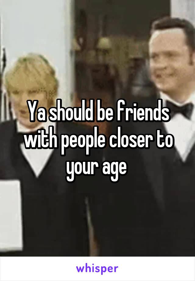 Ya should be friends with people closer to your age 