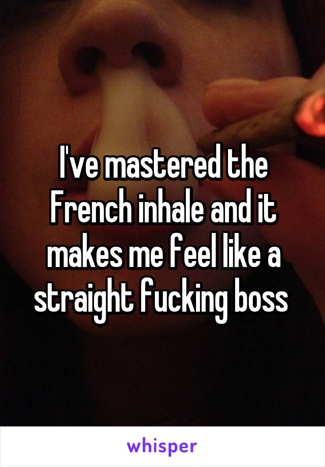 I've mastered the French inhale and it makes me feel like a straight fucking boss 