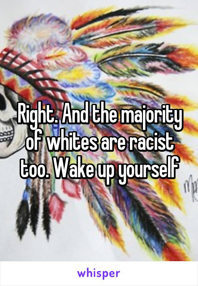 Right. And the majority of whites are racist too. Wake up yourself
