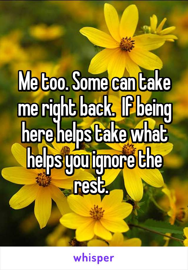 Me too. Some can take me right back.  If being here helps take what helps you ignore the rest.  
