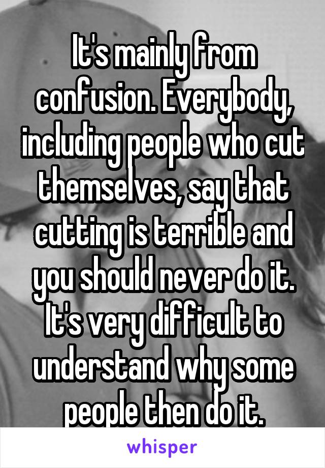 It's mainly from confusion. Everybody, including people who cut themselves, say that cutting is terrible and you should never do it. It's very difficult to understand why some people then do it.