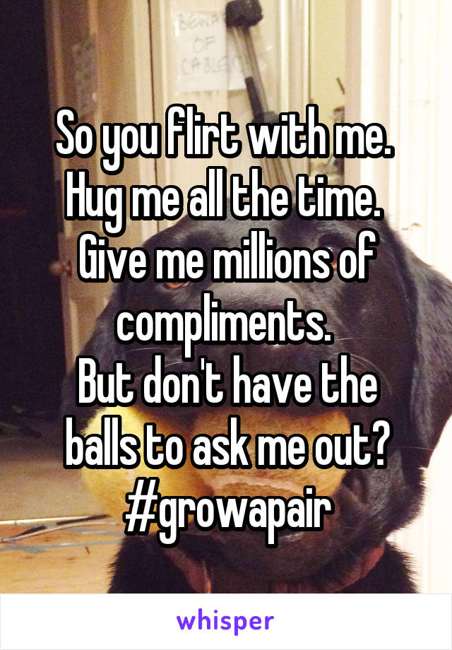 So you flirt with me. 
Hug me all the time. 
Give me millions of compliments. 
But don't have the balls to ask me out?
#growapair
