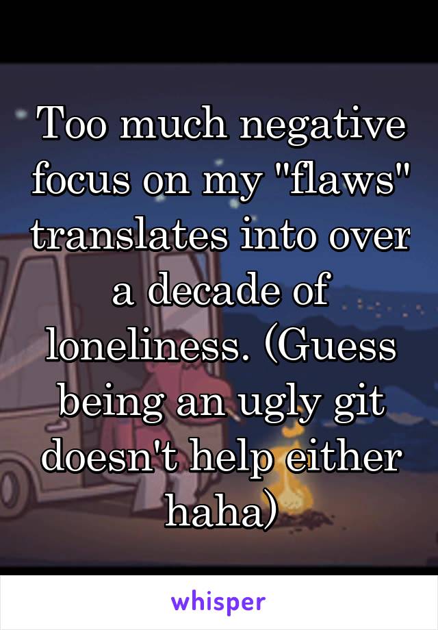 Too much negative focus on my "flaws" translates into over a decade of loneliness. (Guess being an ugly git doesn't help either haha)