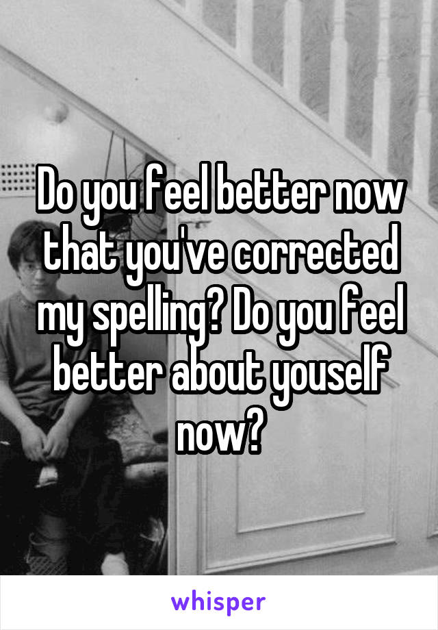 Do you feel better now that you've corrected my spelling? Do you feel better about youself now?