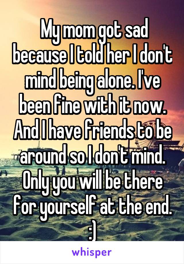  My mom got sad because I told her I don't mind being alone. I've been fine with it now. And I have friends to be around so I don't mind. Only you will be there for yourself at the end. :)