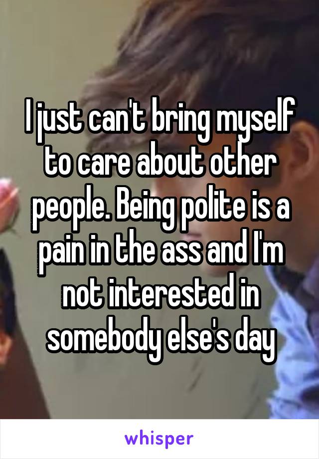 I just can't bring myself to care about other people. Being polite is a pain in the ass and I'm not interested in somebody else's day