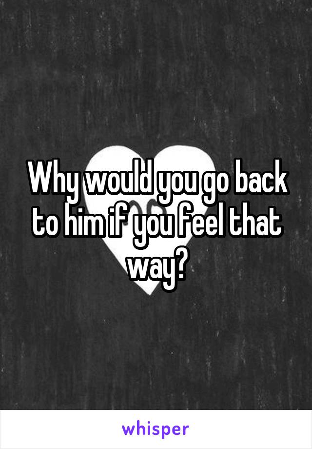 Why would you go back to him if you feel that way?