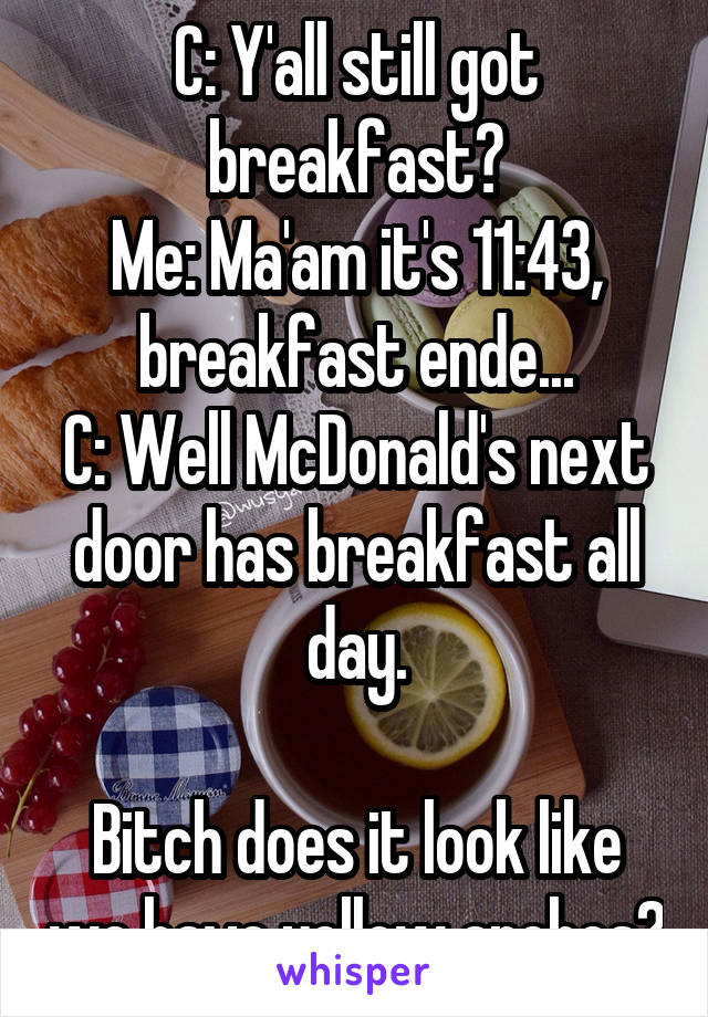 C: Y'all still got breakfast?
Me: Ma'am it's 11:43, breakfast ende...
C: Well McDonald's next door has breakfast all day.

Bitch does it look like we have yellow arches?