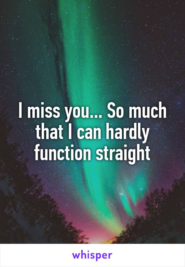 I miss you... So much that I can hardly function straight