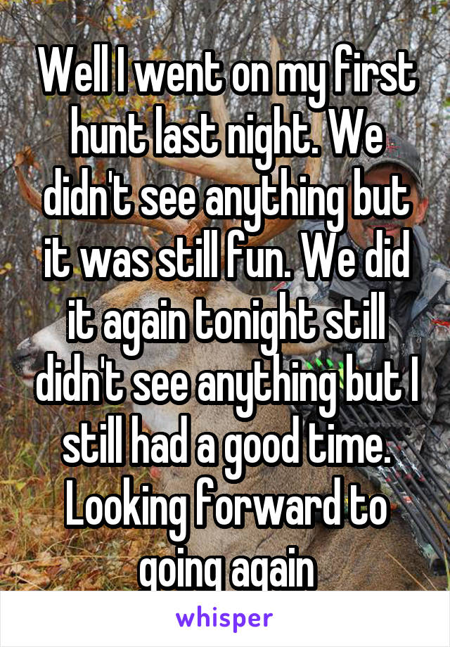 Well I went on my first hunt last night. We didn't see anything but it was still fun. We did it again tonight still didn't see anything but I still had a good time. Looking forward to going again