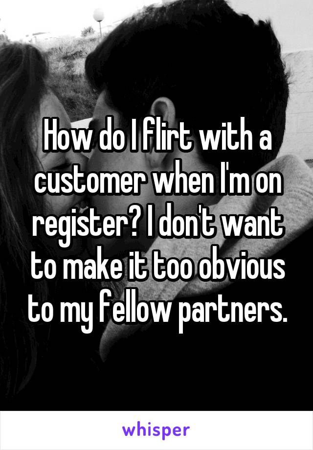 How do I flirt with a customer when I'm on register? I don't want to make it too obvious to my fellow partners.