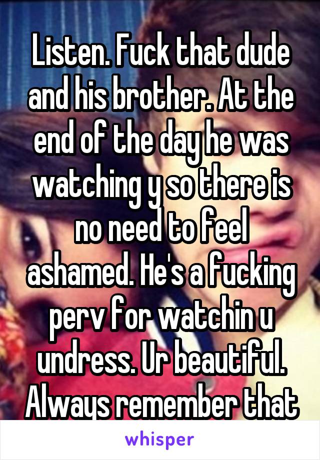 Listen. Fuck that dude and his brother. At the end of the day he was watching y so there is no need to feel ashamed. He's a fucking perv for watchin u undress. Ur beautiful. Always remember that