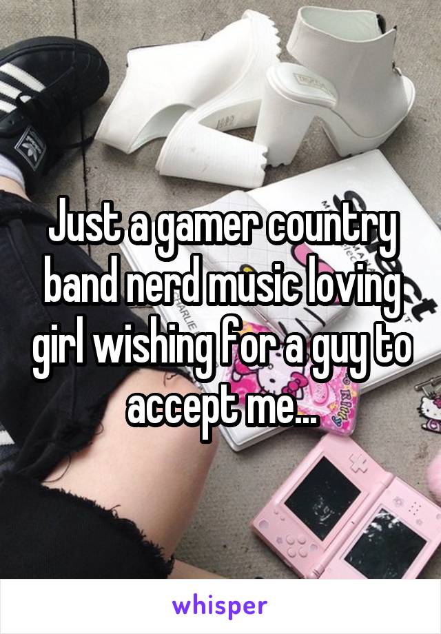 Just a gamer country band nerd music loving girl wishing for a guy to accept me...