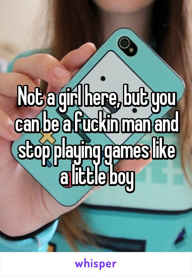 Not a girl here, but you can be a fuckin man and stop playing games like a little boy