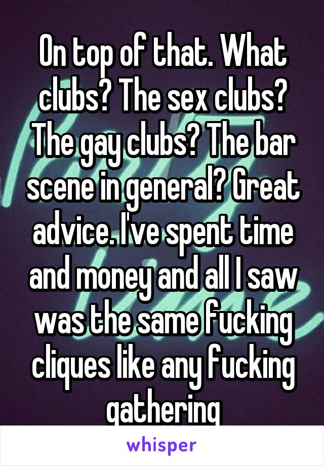On top of that. What clubs? The sex clubs? The gay clubs? The bar scene in general? Great advice. I've spent time and money and all I saw was the same fucking cliques like any fucking gathering