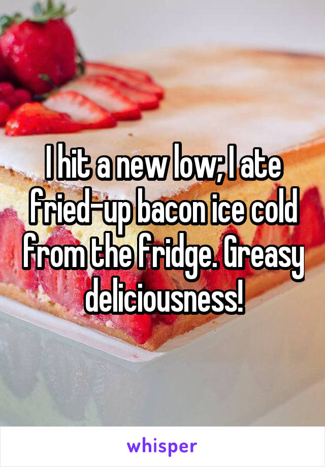 I hit a new low; I ate fried-up bacon ice cold from the fridge. Greasy deliciousness!