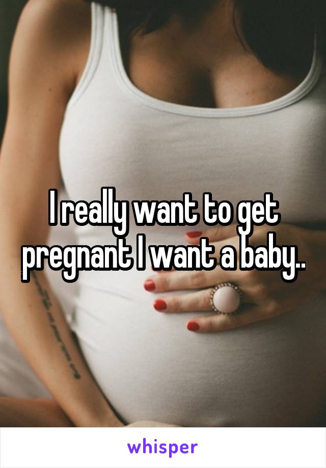 I really want to get pregnant I want a baby..