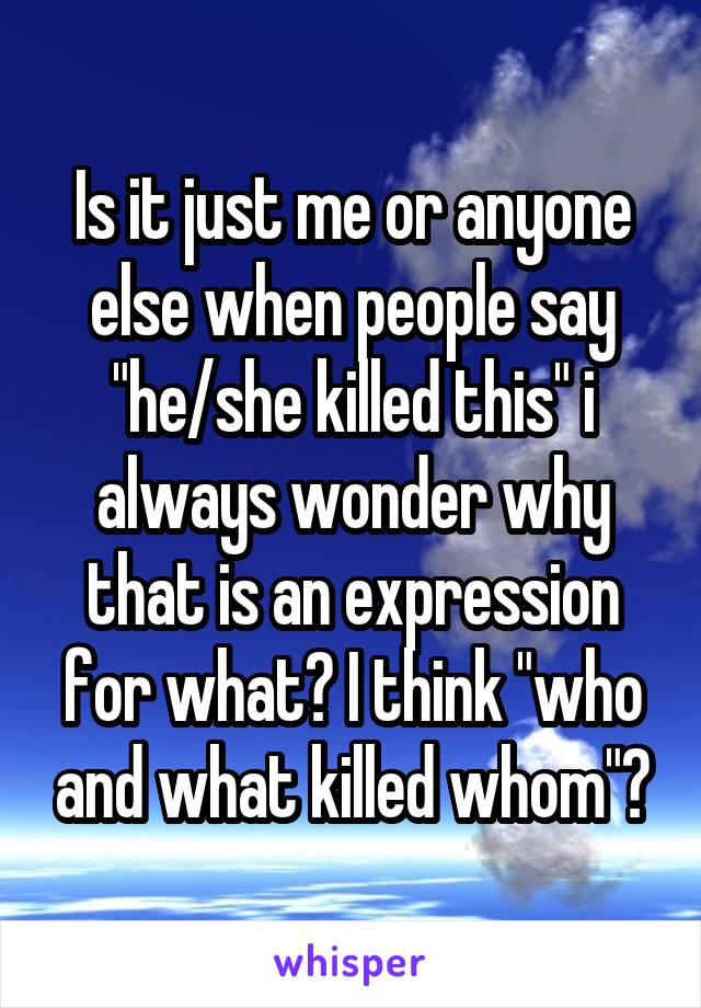 Is it just me or anyone else when people say "he/she killed this" i always wonder why that is an expression for what? I think "who and what killed whom"?