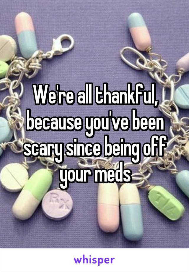 We're all thankful, because you've been scary since being off your meds
