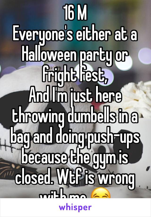 16 M
Everyone's either at a Halloween party or fright fest, 
And I'm just here throwing dumbells in a bag and doing push-ups because the gym is closed. Wtf is wrong with me 😂