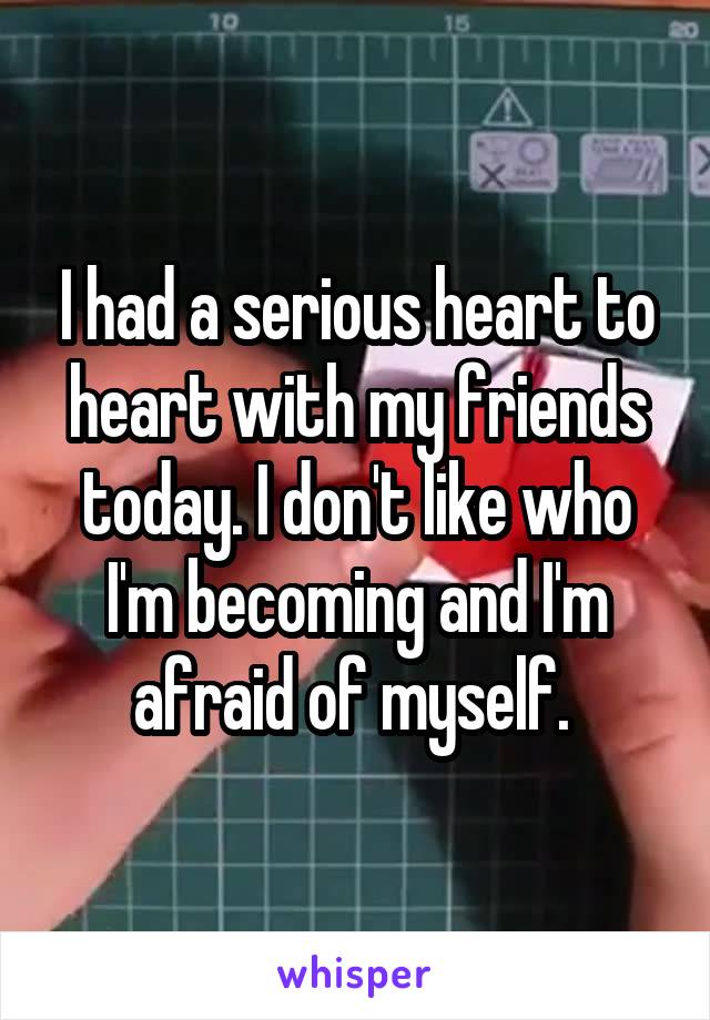 I had a serious heart to heart with my friends today. I don't like who I'm becoming and I'm afraid of myself. 