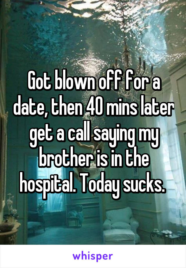 Got blown off for a date, then 40 mins later get a call saying my brother is in the hospital. Today sucks. 
