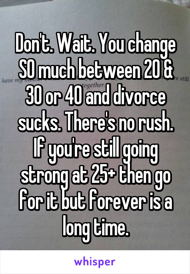 Don't. Wait. You change SO much between 20 & 30 or 40 and divorce sucks. There's no rush. If you're still going strong at 25+ then go for it but forever is a long time.