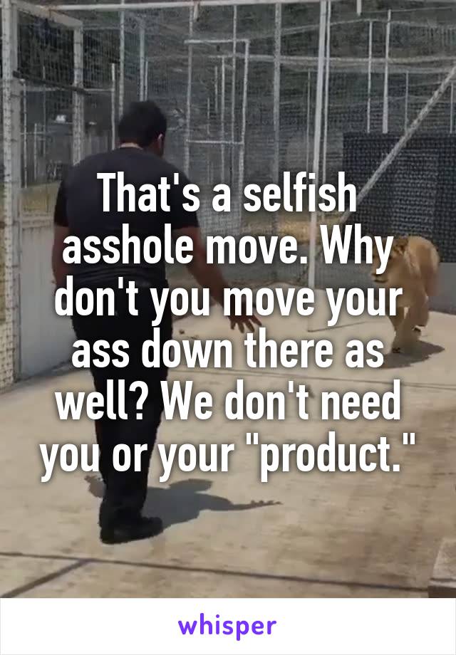 That's a selfish asshole move. Why don't you move your ass down there as well? We don't need you or your "product."