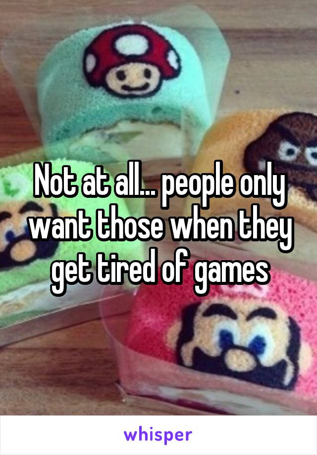 Not at all... people only want those when they get tired of games