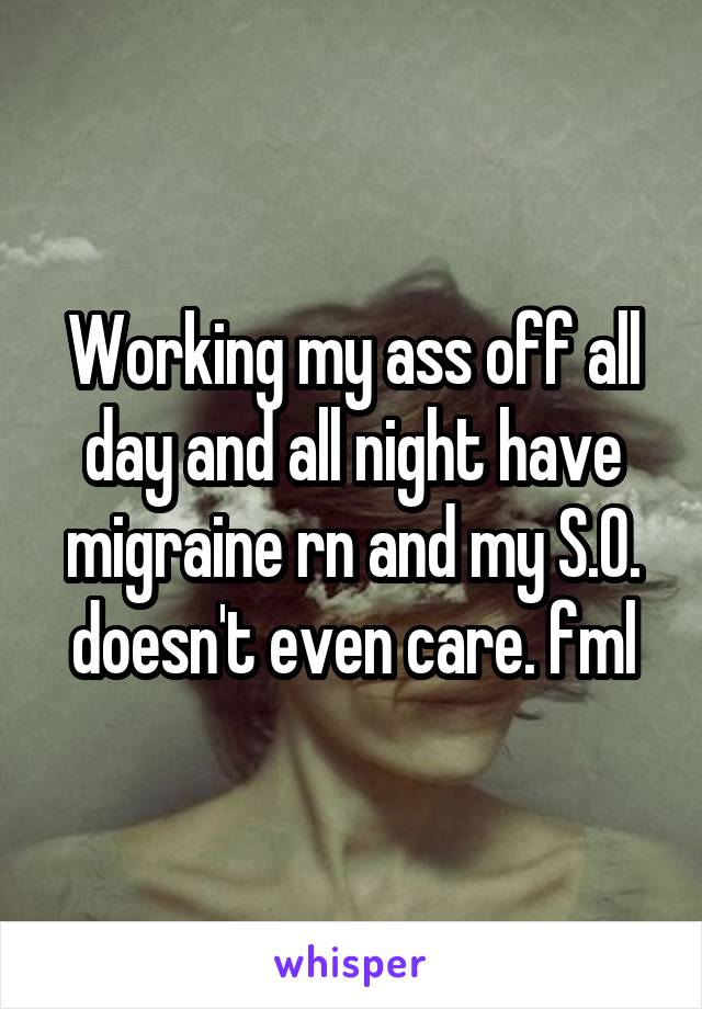 Working my ass off all day and all night have migraine rn and my S.O. doesn't even care. fml
