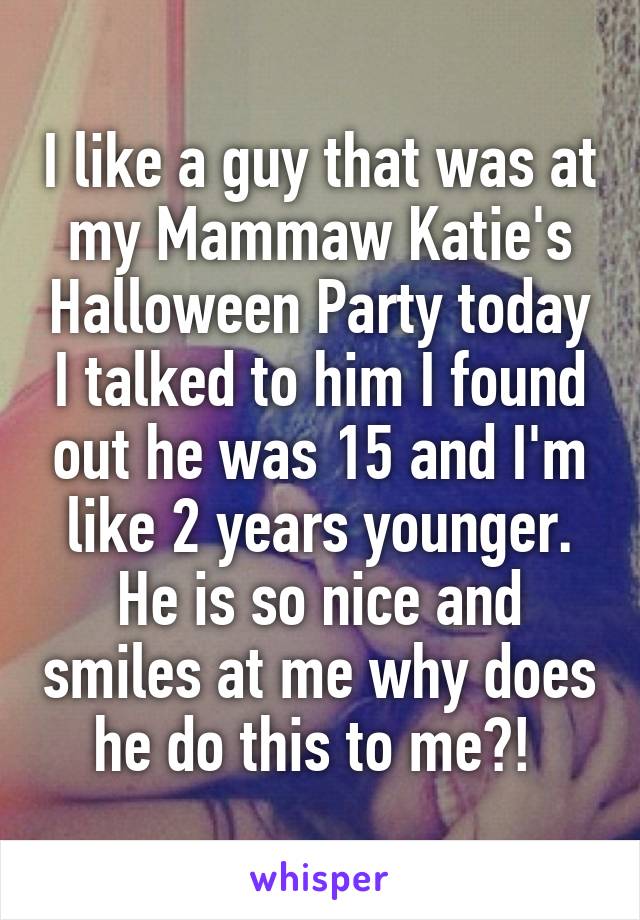 I like a guy that was at my Mammaw Katie's Halloween Party today I talked to him I found out he was 15 and I'm like 2 years younger. He is so nice and smiles at me why does he do this to me?! 