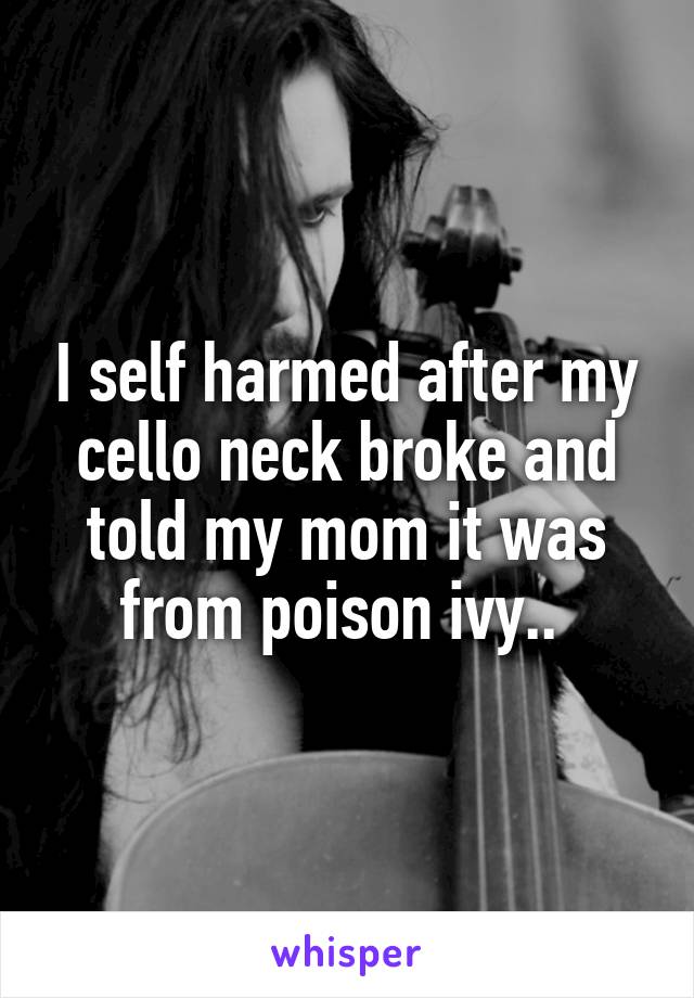 I self harmed after my cello neck broke and told my mom it was from poison ivy.. 