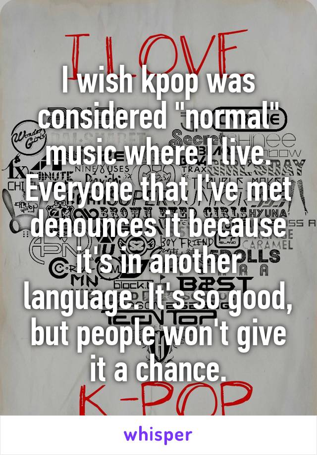 I wish kpop was considered "normal" music where I live. Everyone that I've met denounces it because it's in another language. It's so good, but people won't give it a chance.