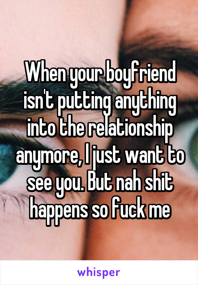 When your boyfriend isn't putting anything into the relationship anymore, I just want to see you. But nah shit happens so fuck me