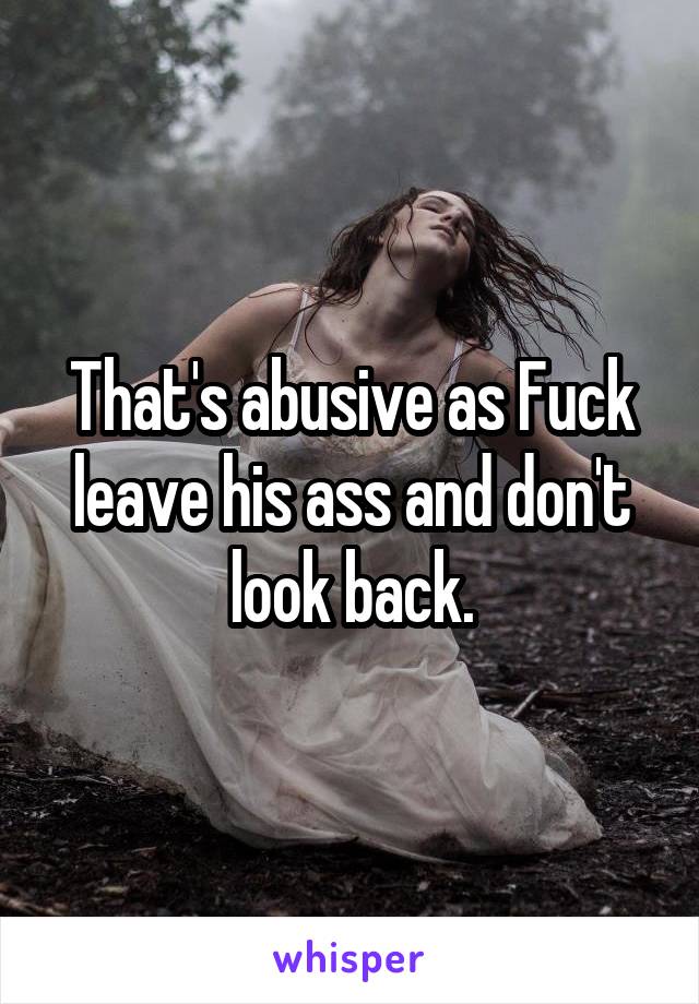 That's abusive as Fuck leave his ass and don't look back.
