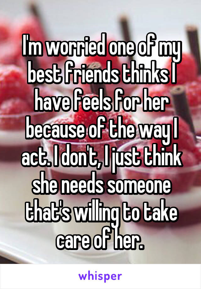 I'm worried one of my best friends thinks I have feels for her because of the way I act. I don't, I just think she needs someone that's willing to take care of her. 