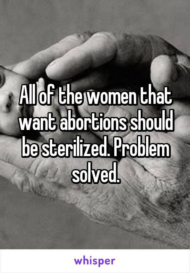 All of the women that want abortions should be sterilized. Problem solved.