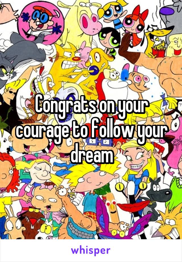Congrats on your courage to follow your dream