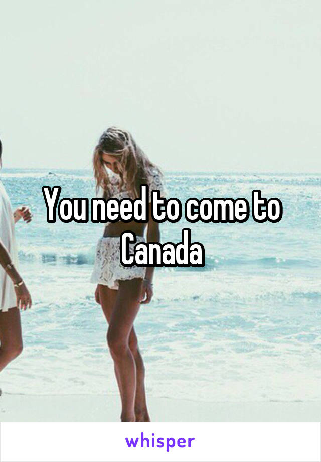 You need to come to Canada